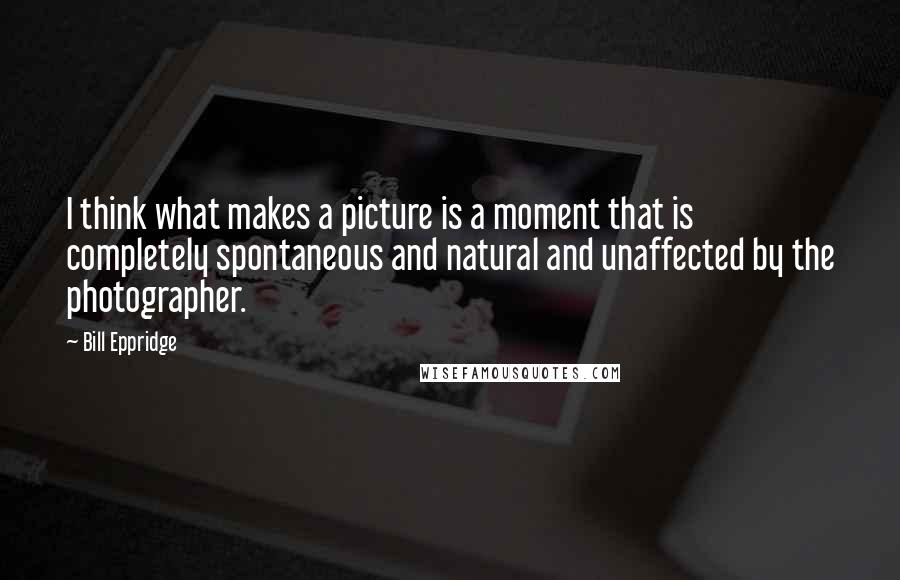 Bill Eppridge Quotes: I think what makes a picture is a moment that is completely spontaneous and natural and unaffected by the photographer.