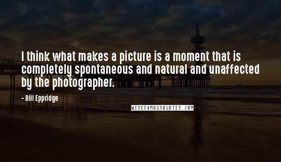 Bill Eppridge Quotes: I think what makes a picture is a moment that is completely spontaneous and natural and unaffected by the photographer.