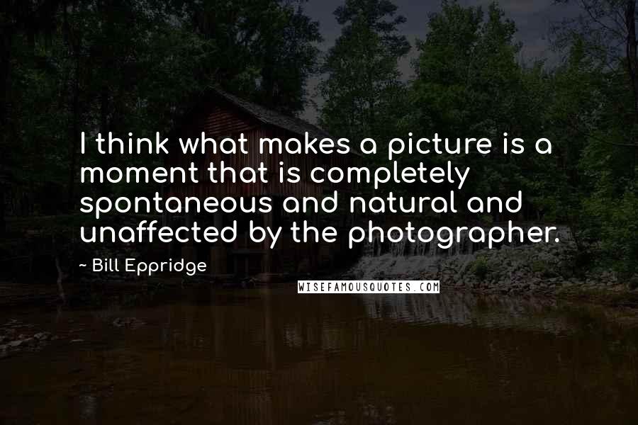 Bill Eppridge Quotes: I think what makes a picture is a moment that is completely spontaneous and natural and unaffected by the photographer.