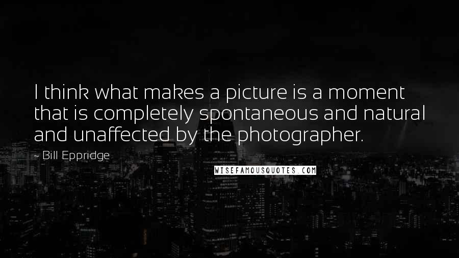 Bill Eppridge Quotes: I think what makes a picture is a moment that is completely spontaneous and natural and unaffected by the photographer.