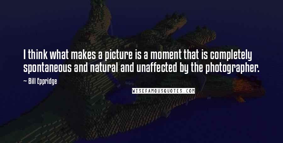 Bill Eppridge Quotes: I think what makes a picture is a moment that is completely spontaneous and natural and unaffected by the photographer.