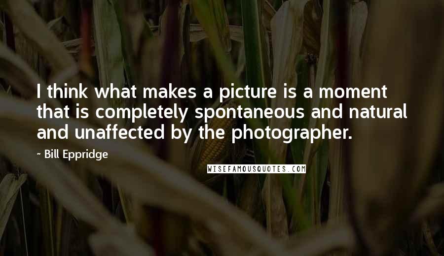 Bill Eppridge Quotes: I think what makes a picture is a moment that is completely spontaneous and natural and unaffected by the photographer.