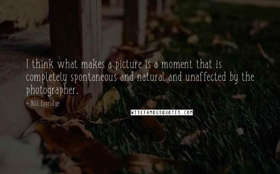 Bill Eppridge Quotes: I think what makes a picture is a moment that is completely spontaneous and natural and unaffected by the photographer.