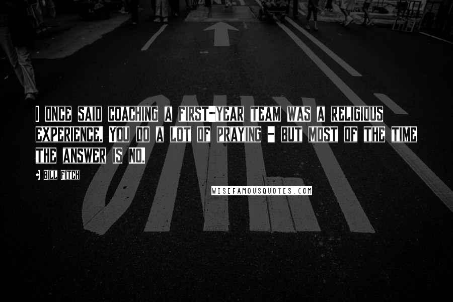 Bill Fitch Quotes: I once said coaching a first-year team was a religious experience. You do a lot of praying - but most of the time the answer is NO.