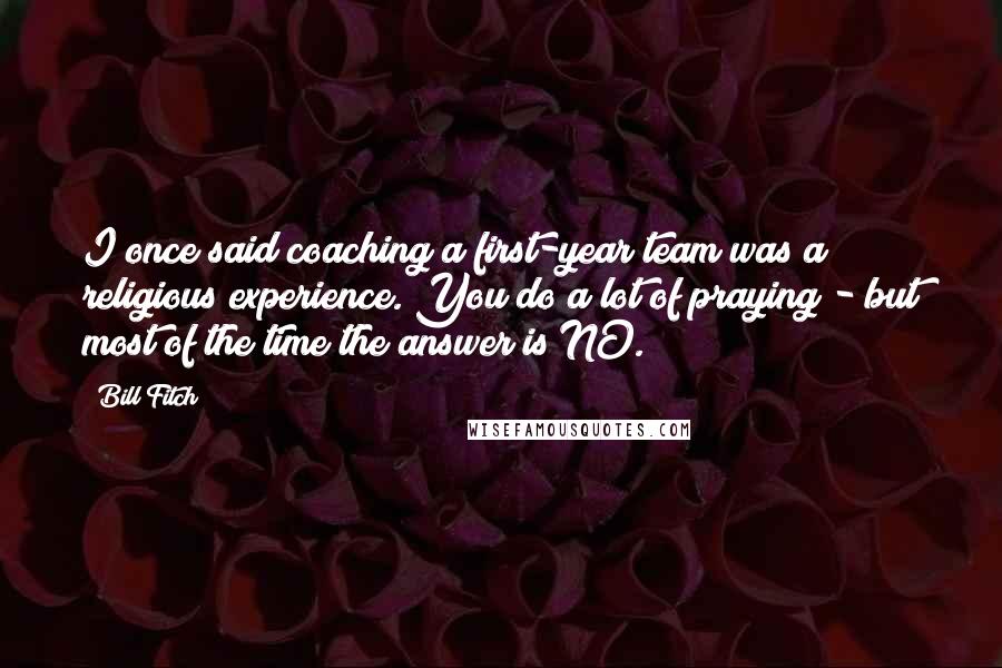 Bill Fitch Quotes: I once said coaching a first-year team was a religious experience. You do a lot of praying - but most of the time the answer is NO.