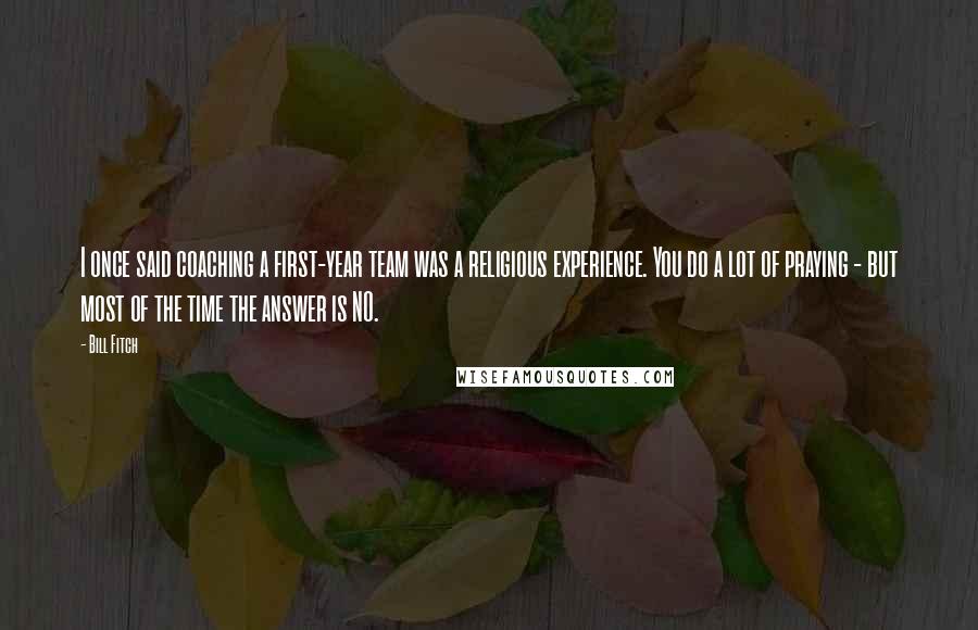 Bill Fitch Quotes: I once said coaching a first-year team was a religious experience. You do a lot of praying - but most of the time the answer is NO.