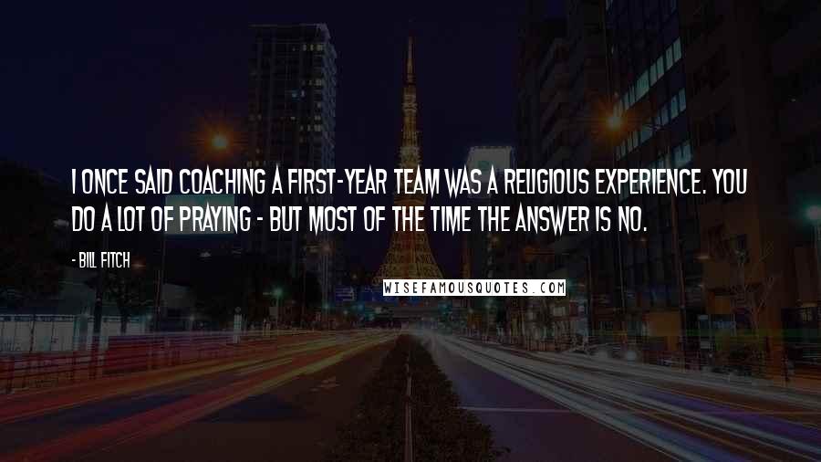 Bill Fitch Quotes: I once said coaching a first-year team was a religious experience. You do a lot of praying - but most of the time the answer is NO.