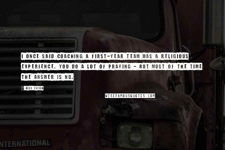 Bill Fitch Quotes: I once said coaching a first-year team was a religious experience. You do a lot of praying - but most of the time the answer is NO.