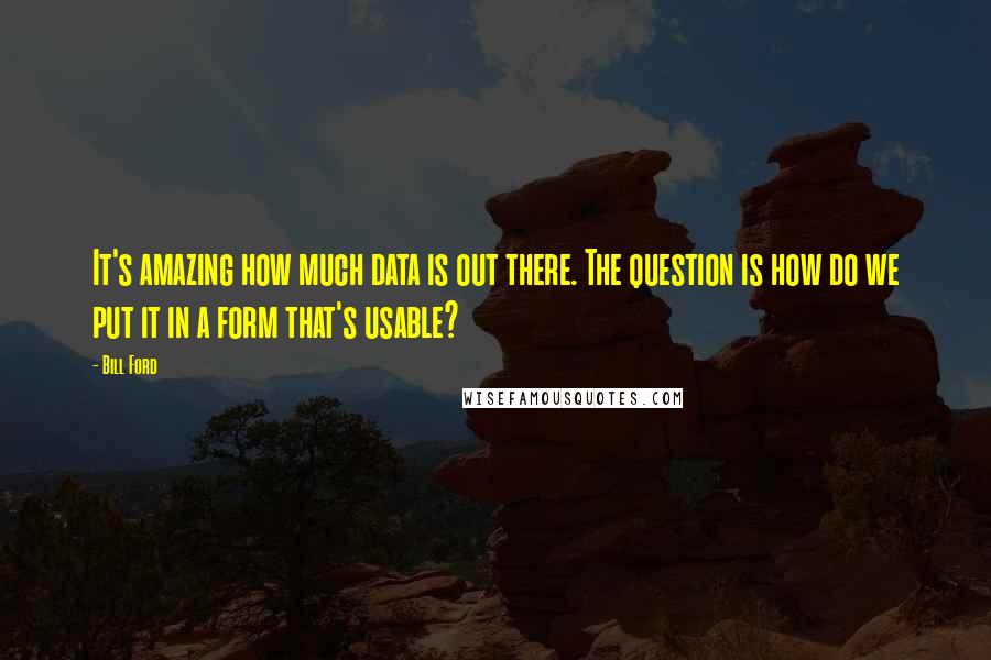Bill Ford Quotes: It's amazing how much data is out there. The question is how do we put it in a form that's usable?
