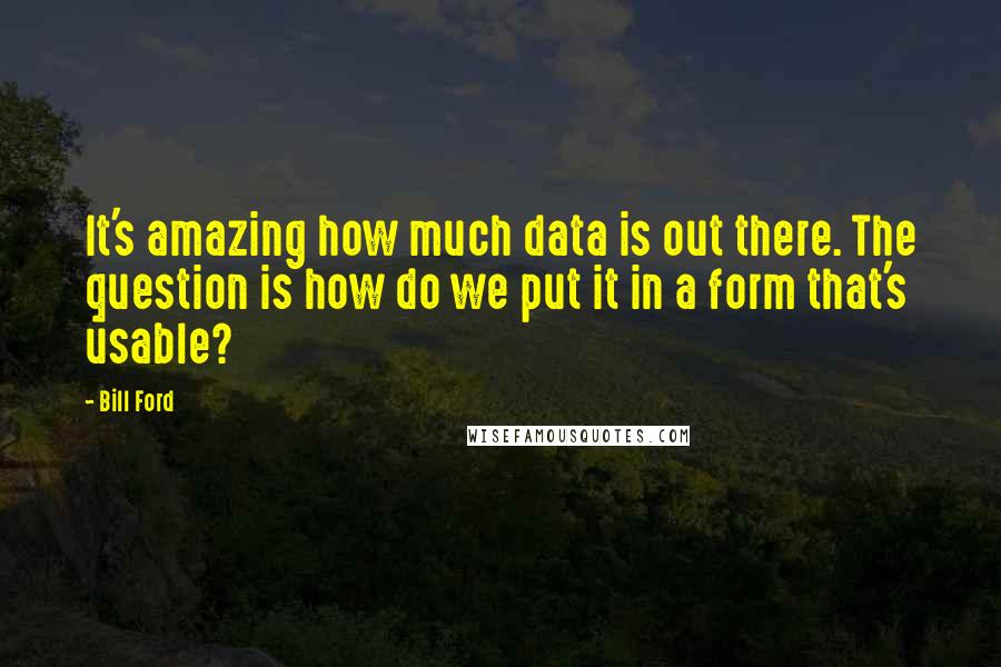 Bill Ford Quotes: It's amazing how much data is out there. The question is how do we put it in a form that's usable?