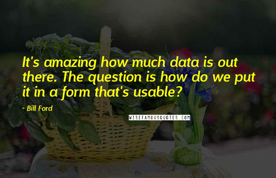 Bill Ford Quotes: It's amazing how much data is out there. The question is how do we put it in a form that's usable?