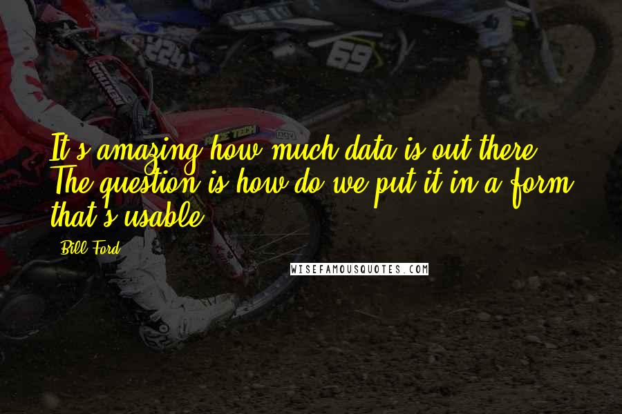 Bill Ford Quotes: It's amazing how much data is out there. The question is how do we put it in a form that's usable?