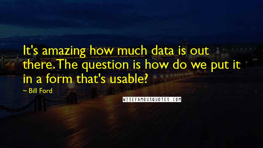 Bill Ford Quotes: It's amazing how much data is out there. The question is how do we put it in a form that's usable?