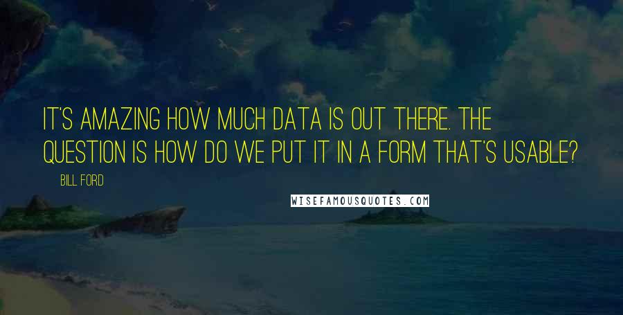 Bill Ford Quotes: It's amazing how much data is out there. The question is how do we put it in a form that's usable?