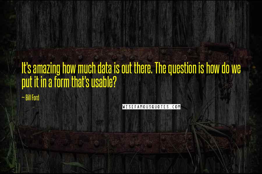 Bill Ford Quotes: It's amazing how much data is out there. The question is how do we put it in a form that's usable?