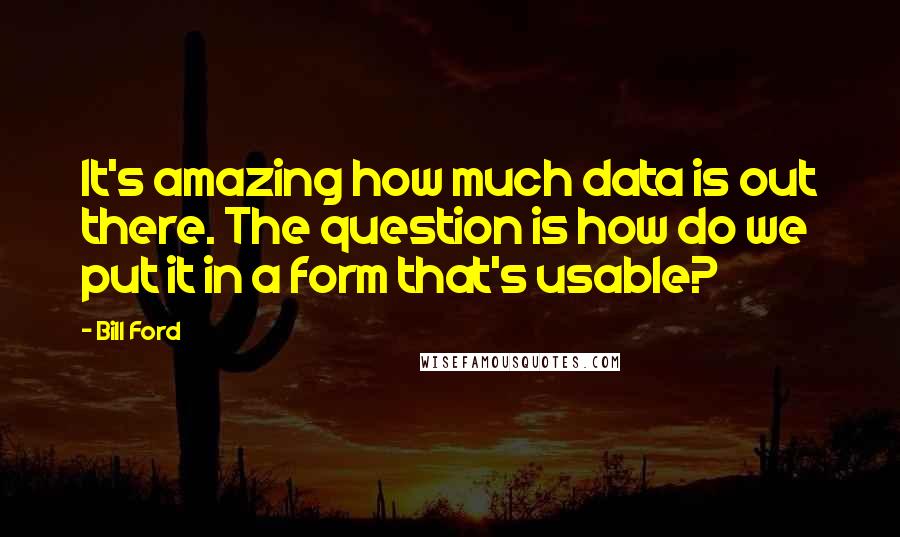 Bill Ford Quotes: It's amazing how much data is out there. The question is how do we put it in a form that's usable?