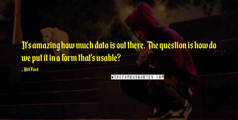 Bill Ford Quotes: It's amazing how much data is out there. The question is how do we put it in a form that's usable?