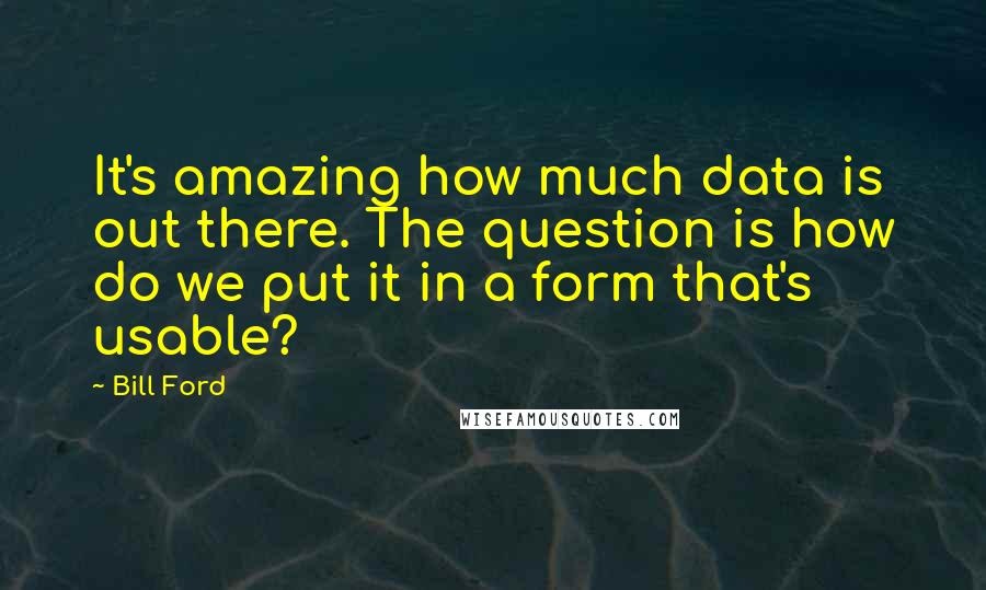 Bill Ford Quotes: It's amazing how much data is out there. The question is how do we put it in a form that's usable?