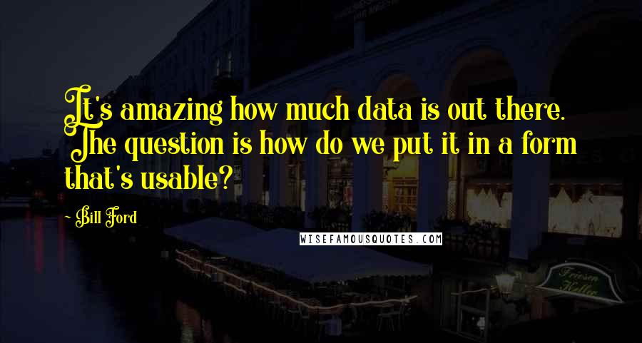 Bill Ford Quotes: It's amazing how much data is out there. The question is how do we put it in a form that's usable?