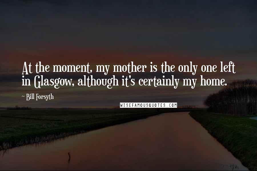 Bill Forsyth Quotes: At the moment, my mother is the only one left in Glasgow, although it's certainly my home.