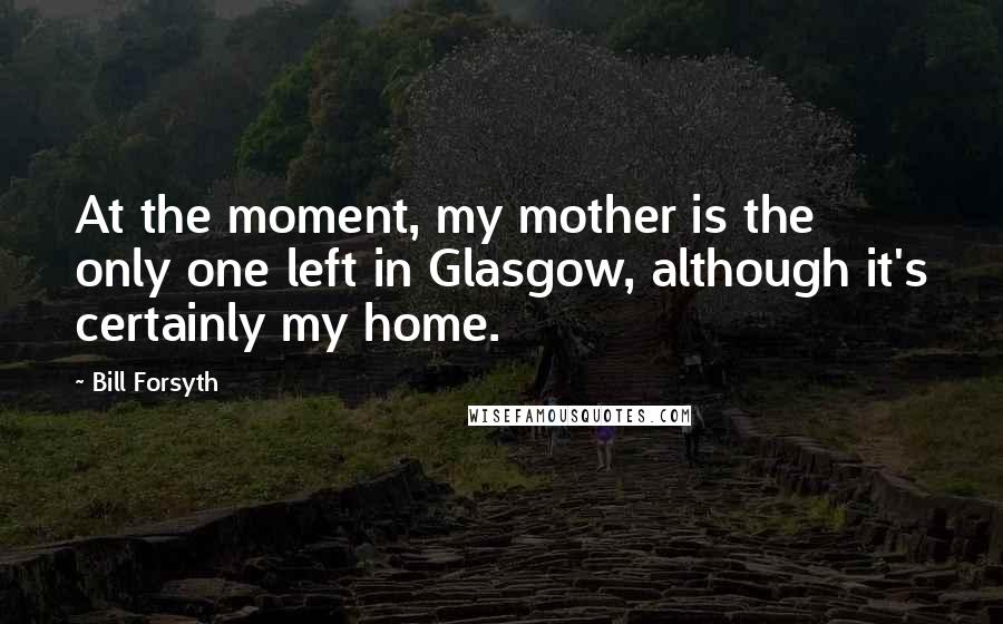 Bill Forsyth Quotes: At the moment, my mother is the only one left in Glasgow, although it's certainly my home.