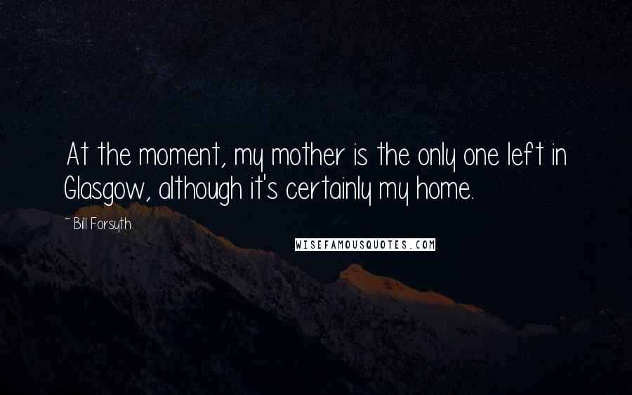 Bill Forsyth Quotes: At the moment, my mother is the only one left in Glasgow, although it's certainly my home.