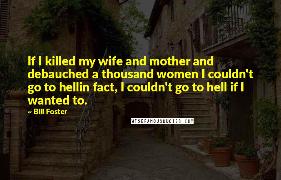 Bill Foster Quotes: If I killed my wife and mother and debauched a thousand women I couldn't go to hellin fact, I couldn't go to hell if I wanted to.