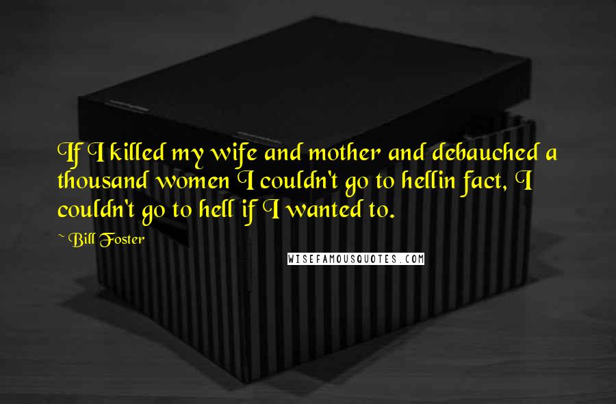 Bill Foster Quotes: If I killed my wife and mother and debauched a thousand women I couldn't go to hellin fact, I couldn't go to hell if I wanted to.