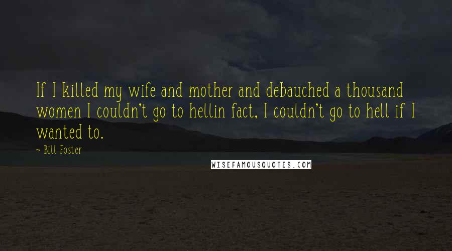Bill Foster Quotes: If I killed my wife and mother and debauched a thousand women I couldn't go to hellin fact, I couldn't go to hell if I wanted to.