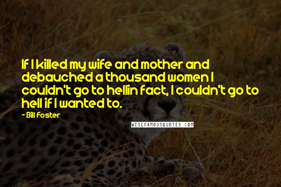 Bill Foster Quotes: If I killed my wife and mother and debauched a thousand women I couldn't go to hellin fact, I couldn't go to hell if I wanted to.