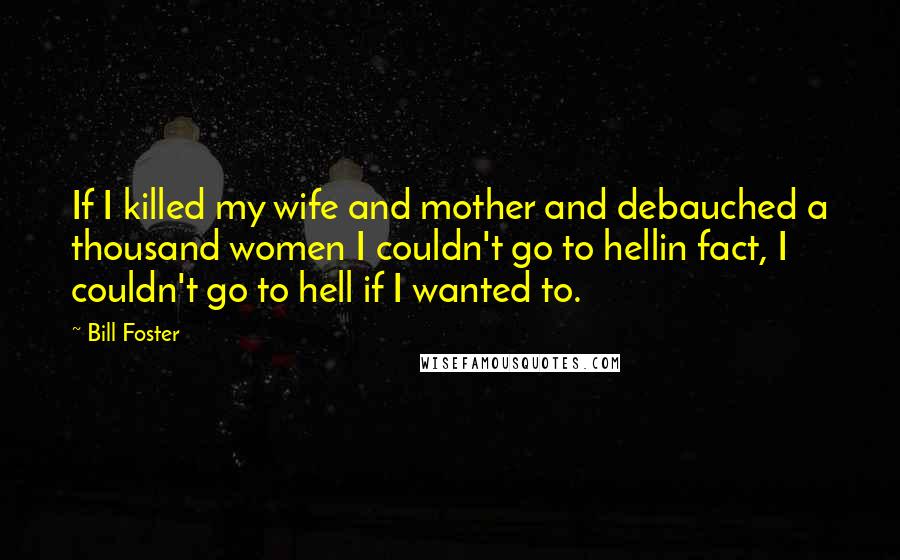 Bill Foster Quotes: If I killed my wife and mother and debauched a thousand women I couldn't go to hellin fact, I couldn't go to hell if I wanted to.