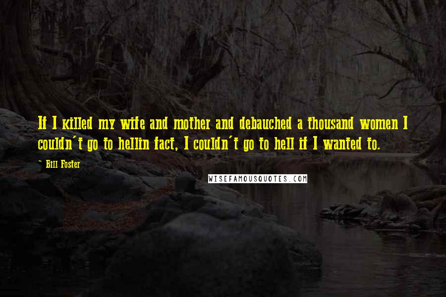 Bill Foster Quotes: If I killed my wife and mother and debauched a thousand women I couldn't go to hellin fact, I couldn't go to hell if I wanted to.