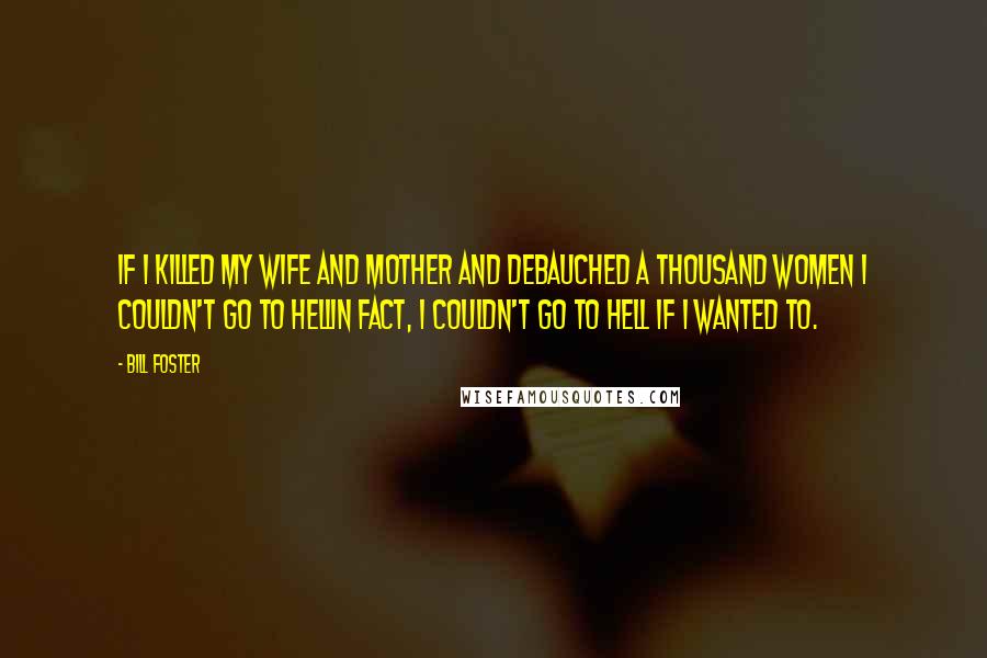 Bill Foster Quotes: If I killed my wife and mother and debauched a thousand women I couldn't go to hellin fact, I couldn't go to hell if I wanted to.