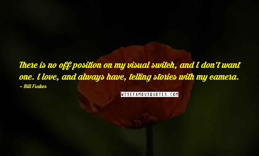 Bill Frakes Quotes: There is no off position on my visual switch, and I don't want one. I love, and always have, telling stories with my camera.
