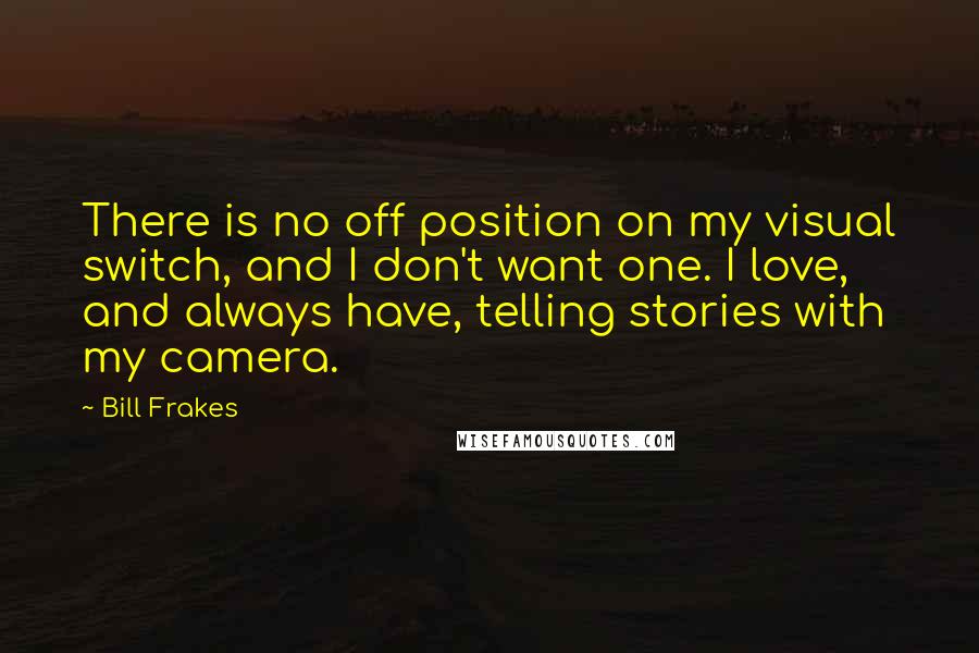 Bill Frakes Quotes: There is no off position on my visual switch, and I don't want one. I love, and always have, telling stories with my camera.