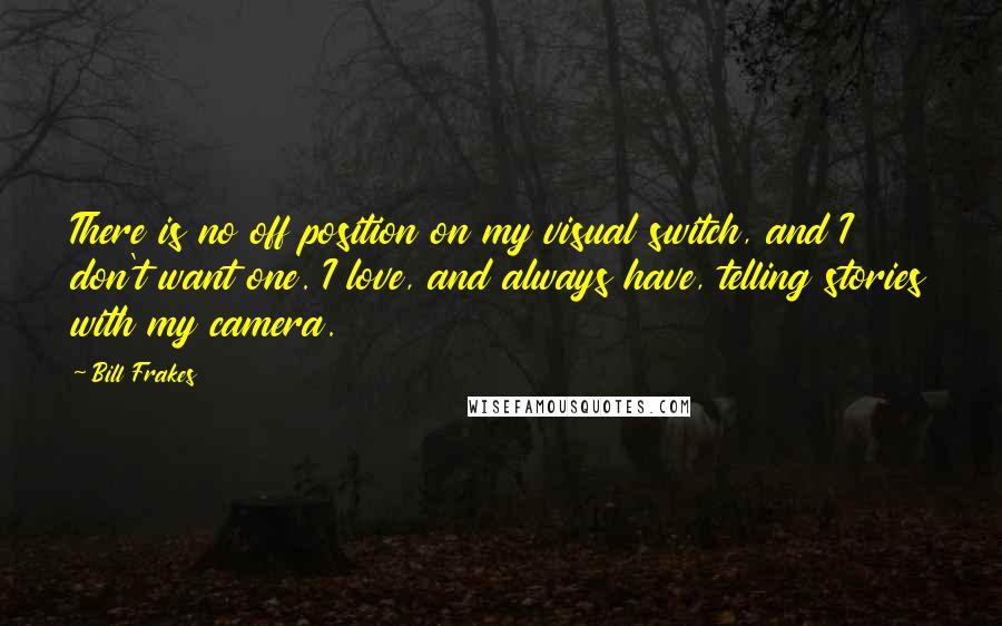 Bill Frakes Quotes: There is no off position on my visual switch, and I don't want one. I love, and always have, telling stories with my camera.