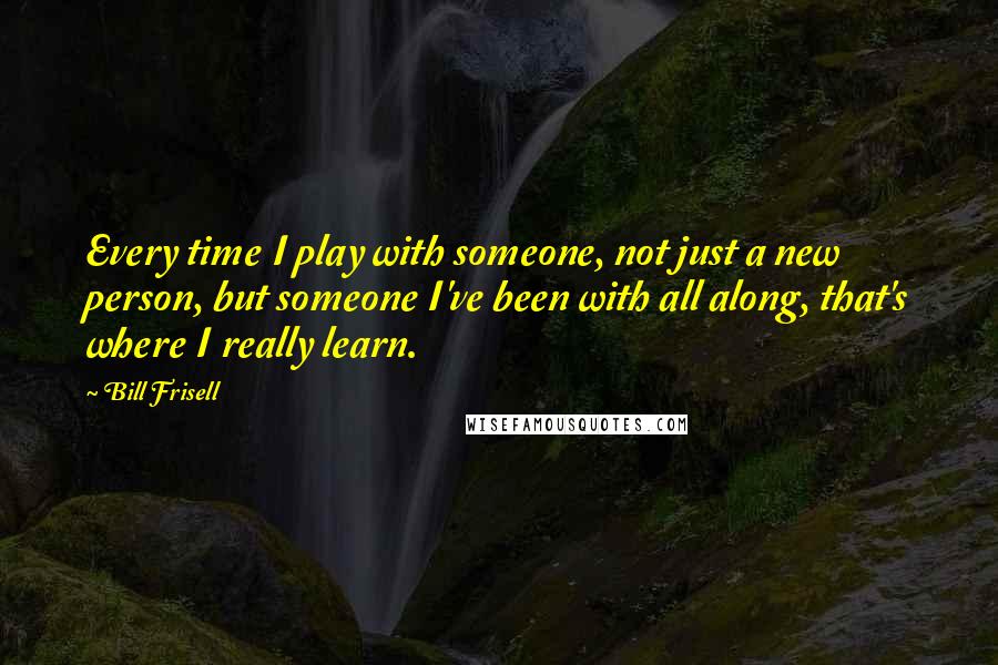 Bill Frisell Quotes: Every time I play with someone, not just a new person, but someone I've been with all along, that's where I really learn.