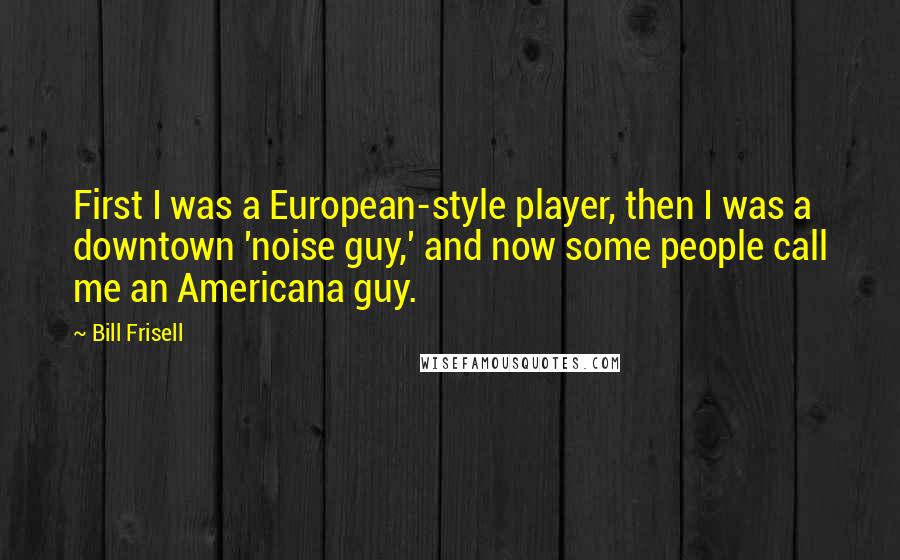 Bill Frisell Quotes: First I was a European-style player, then I was a downtown 'noise guy,' and now some people call me an Americana guy.