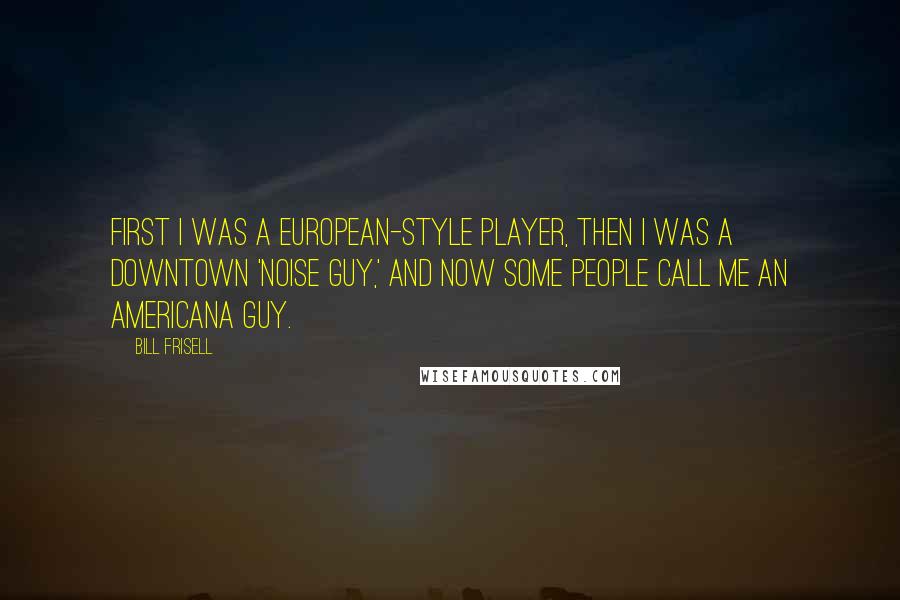 Bill Frisell Quotes: First I was a European-style player, then I was a downtown 'noise guy,' and now some people call me an Americana guy.