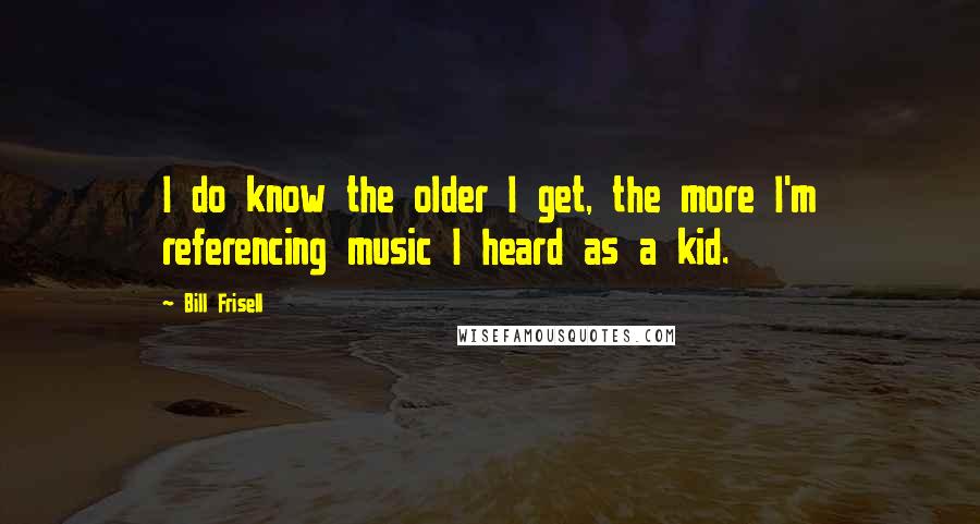 Bill Frisell Quotes: I do know the older I get, the more I'm referencing music I heard as a kid.