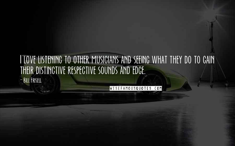 Bill Frisell Quotes: I love listening to other musicians and seeing what they do to gain their distinctive respective sounds and edge.