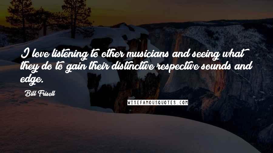 Bill Frisell Quotes: I love listening to other musicians and seeing what they do to gain their distinctive respective sounds and edge.