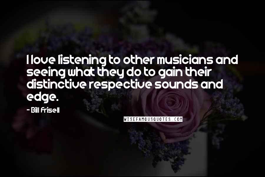 Bill Frisell Quotes: I love listening to other musicians and seeing what they do to gain their distinctive respective sounds and edge.