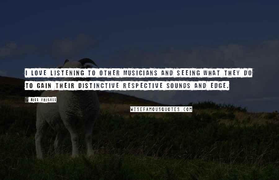Bill Frisell Quotes: I love listening to other musicians and seeing what they do to gain their distinctive respective sounds and edge.
