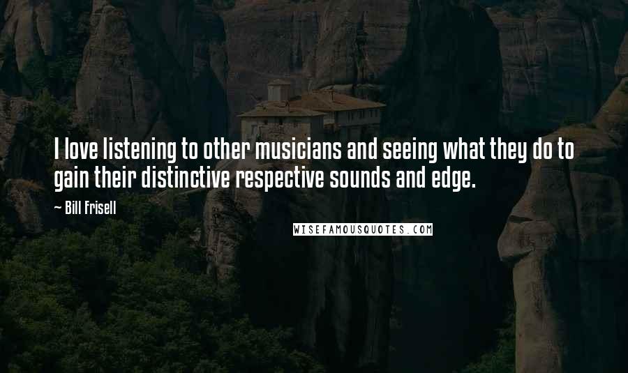 Bill Frisell Quotes: I love listening to other musicians and seeing what they do to gain their distinctive respective sounds and edge.