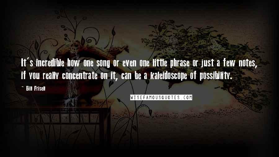 Bill Frisell Quotes: It's incredible how one song or even one little phrase or just a few notes, if you really concentrate on it, can be a kaleidoscope of possibility.