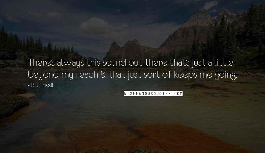 Bill Frisell Quotes: There's always this sound out there that's just a little beyond my reach & that just sort of keeps me going.