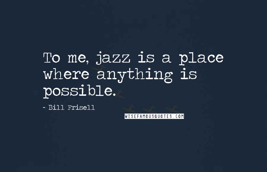 Bill Frisell Quotes: To me, jazz is a place where anything is possible.