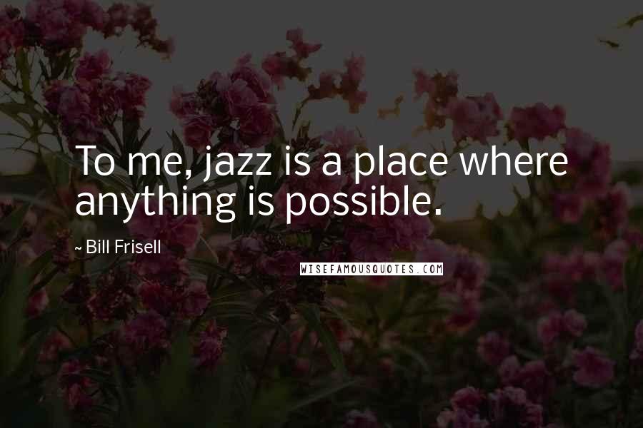 Bill Frisell Quotes: To me, jazz is a place where anything is possible.