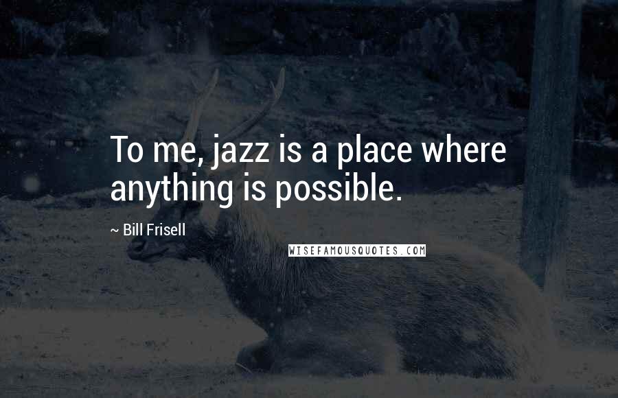 Bill Frisell Quotes: To me, jazz is a place where anything is possible.